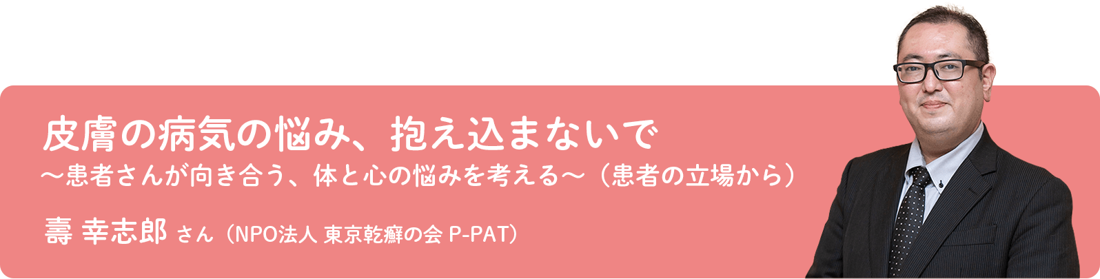 壽 幸志郎 さん（NPO法人 東京乾癬の会 P-PAT）
